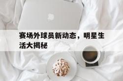 开云下载-赛场外球员新动态，明星生活大揭秘的简单介绍